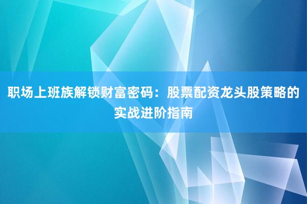 职场上班族解锁财富密码：股票配资龙头股策略的实战进阶指南