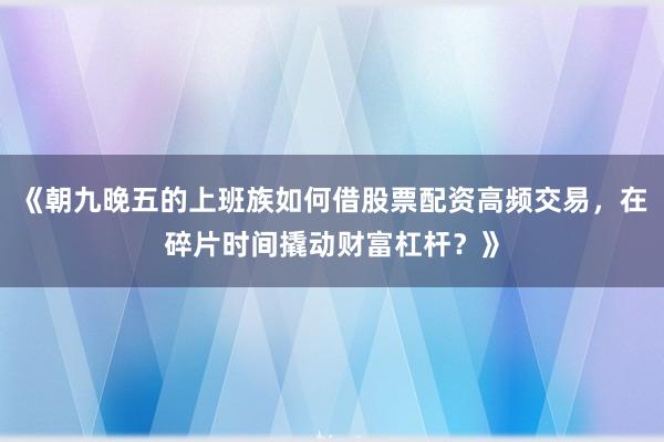 《朝九晚五的上班族如何借股票配资高频交易，在碎片时间撬动财富杠杆？》