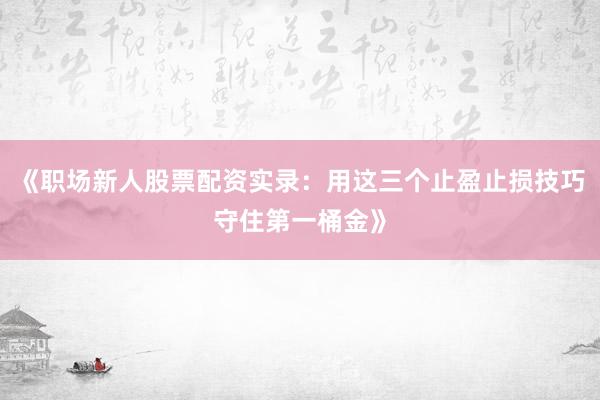 《职场新人股票配资实录：用这三个止盈止损技巧守住第一桶金》
