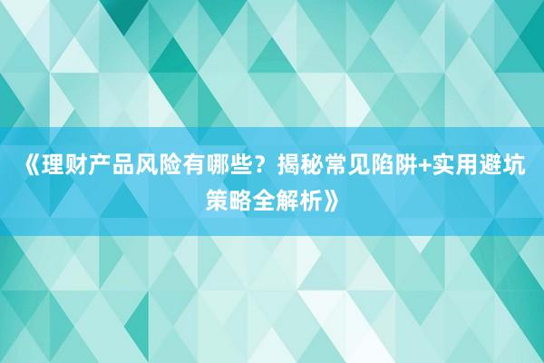 《理财产品风险有哪些？揭秘常见陷阱+实用避坑策略全解析》