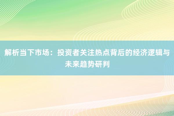 解析当下市场：投资者关注热点背后的经济逻辑与未来趋势研判