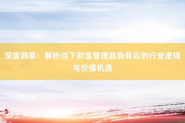深度洞察：解析当下财富管理趋势背后的行业逻辑与价值机遇