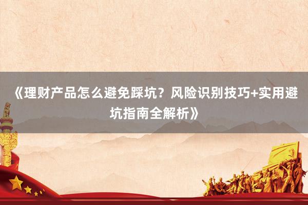 《理财产品怎么避免踩坑?风险识别技巧+实用避坑指南全解析》