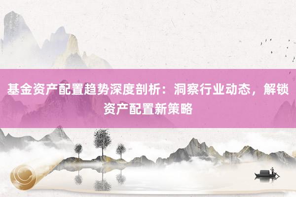 基金资产配置趋势深度剖析：洞察行业动态，解锁资产配置新策略