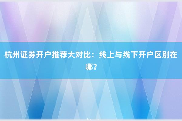 杭州证券开户推荐大对比：线上与线下开户区别在哪？