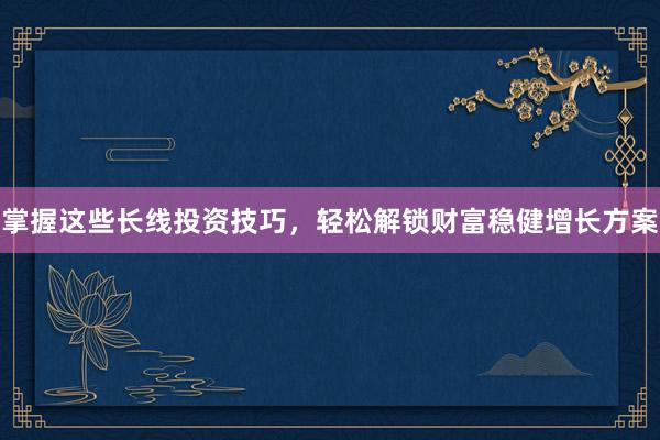 掌握这些长线投资技巧，轻松解锁财富稳健增长方案