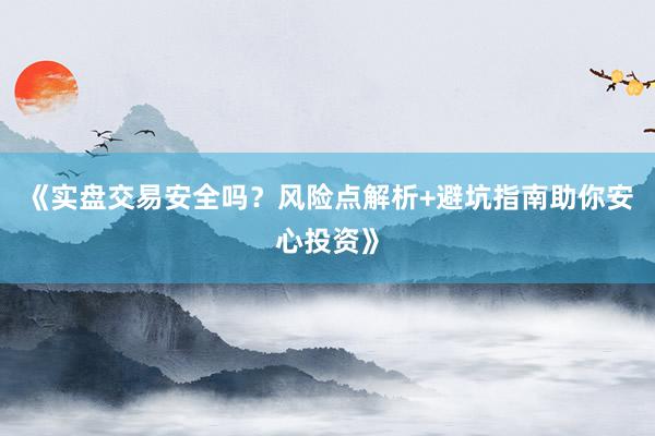 《实盘交易安全吗？风险点解析+避坑指南助你安心投资》