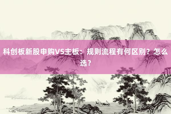 科创板新股申购VS主板：规则流程有何区别？怎么选？
