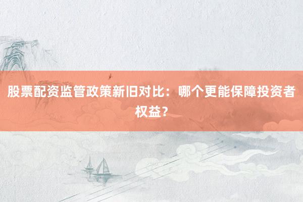 股票配资监管政策新旧对比:哪个更能保障投资者权益?