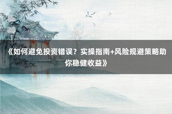 《如何避免投资错误？实操指南+风险规避策略助你稳健收益》