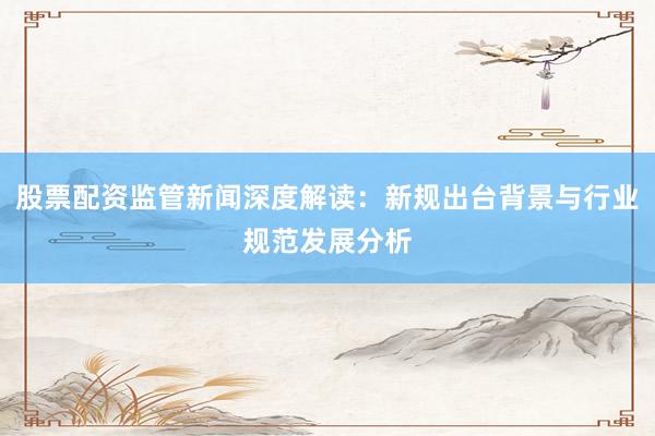 股票配资监管新闻深度解读：新规出台背景与行业规范发展分析
