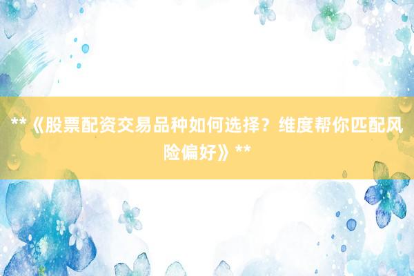 **《股票配资交易品种如何选择？维度帮你匹配风险偏好》**