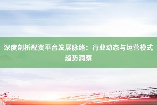 深度剖析配资平台发展脉络：行业动态与运营模式趋势洞察