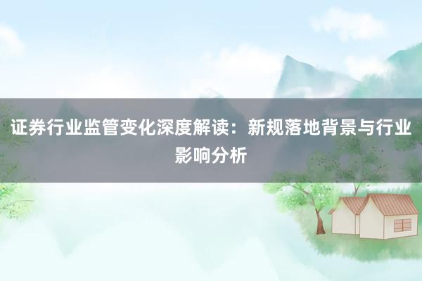 证券行业监管变化深度解读：新规落地背景与行业影响分析
