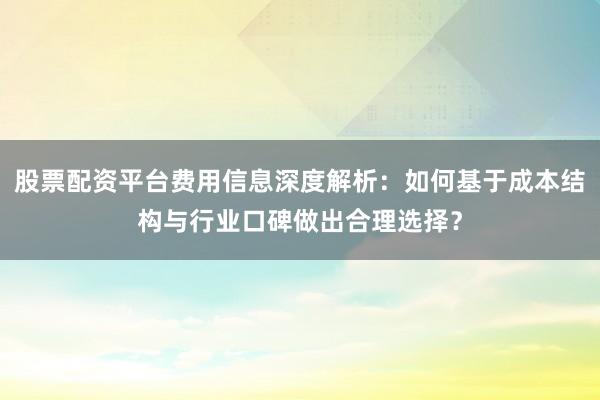 股票配资平台费用信息深度解析：如何基于成本结构与行业口碑做出合理选择？