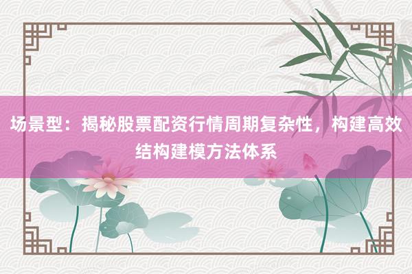 场景型：揭秘股票配资行情周期复杂性，构建高效结构建模方法体系