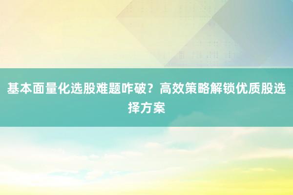 基本面量化选股难题咋破?高效策略解锁优质股选择方案
