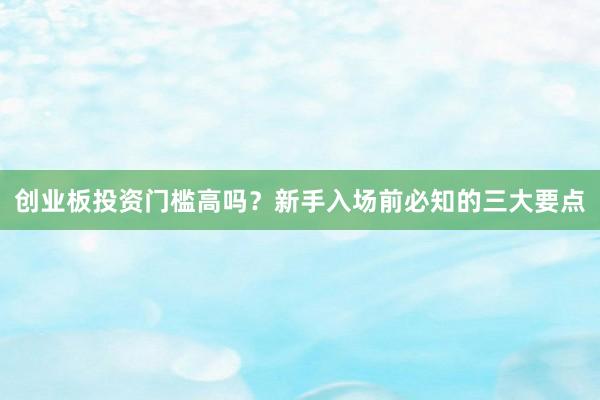 创业板投资门槛高吗？新手入场前必知的三大要点