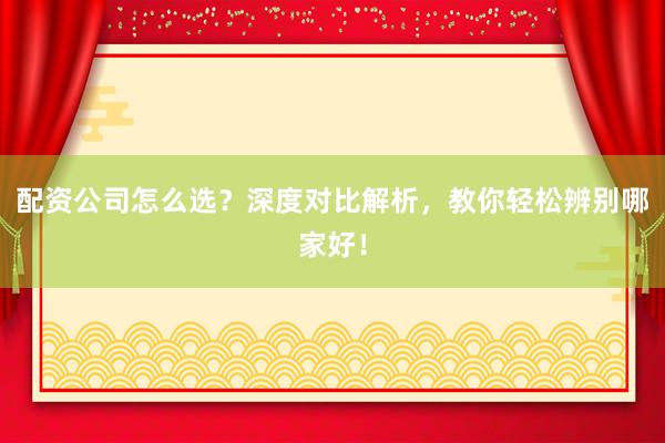 配资公司怎么选？深度对比解析，教你轻松辨别哪家好！