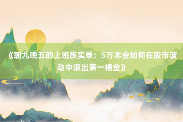 《朝九晚五的上班族实录:5万本金如何在股市波动中滚出第一桶金》