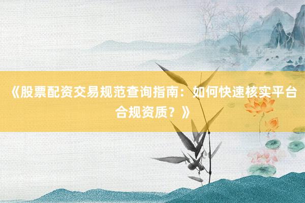 《股票配资交易规范查询指南：如何快速核实平台合规资质？》