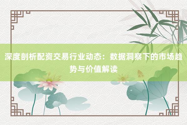 深度剖析配资交易行业动态：数据洞察下的市场趋势与价值解读