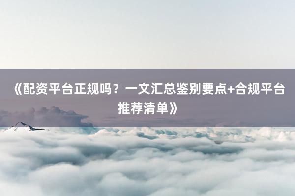 《配资平台正规吗?一文汇总鉴别要点+合规平台推荐清单》