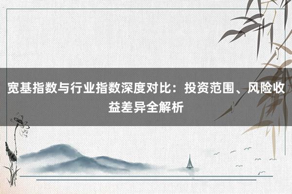 宽基指数与行业指数深度对比：投资范围、风险收益差异全解析
